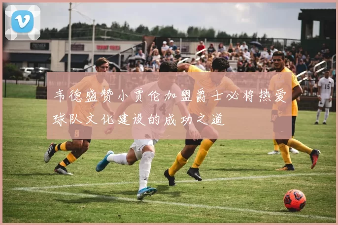 韦德盛赞小贾伦加盟爵士必将热爱球队文化建设的成功之道