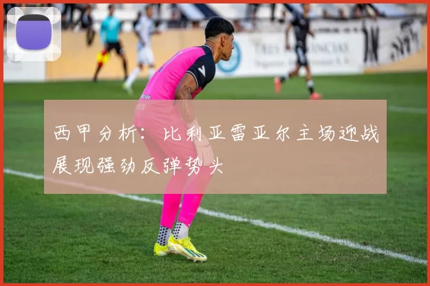西甲分析：比利亚雷亚尔主场迎战展现强劲反弹势头