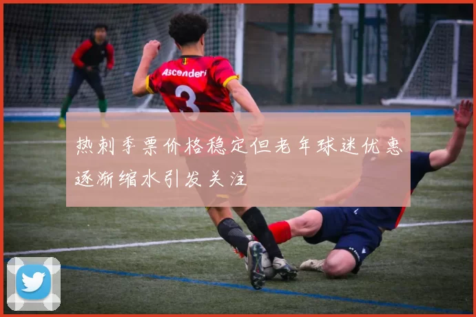 热刺季票价格稳定但老年球迷优惠逐渐缩水引发关注