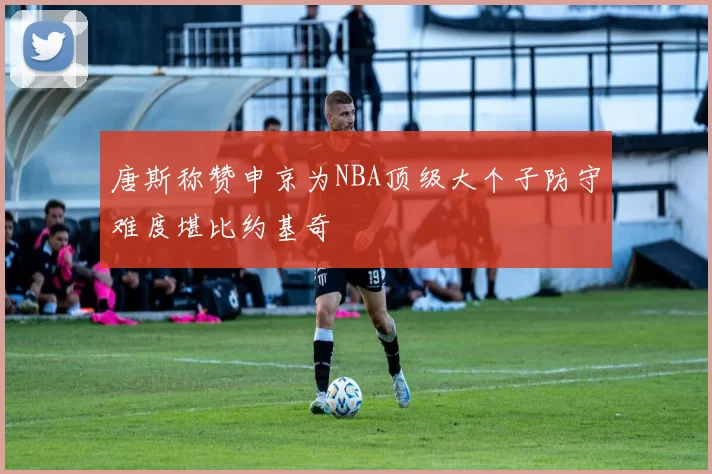 唐斯称赞申京为NBA顶级大个子防守难度堪比约基奇