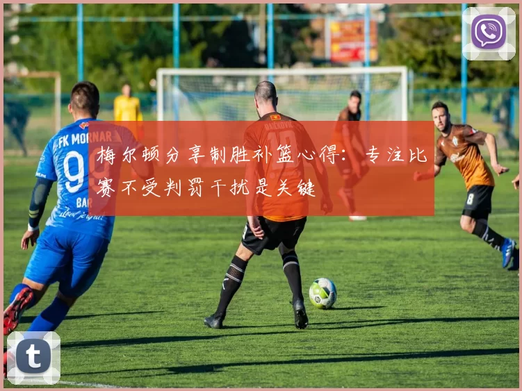 梅尔顿分享制胜补篮心得：专注比赛不受判罚干扰是关键