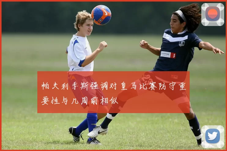 帕夫利季斯强调对皇马比赛防守重要性与几周前相似