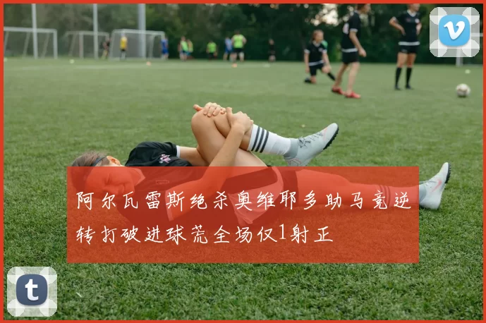 阿尔瓦雷斯绝杀奥维耶多助马竞逆转打破进球荒全场仅1射正