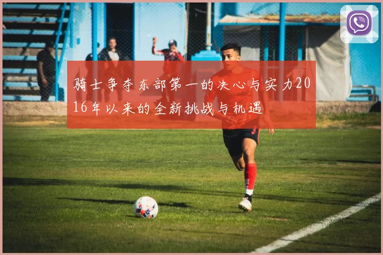 骑士争夺东部第一的决心与实力2016年以来的全新挑战与机遇