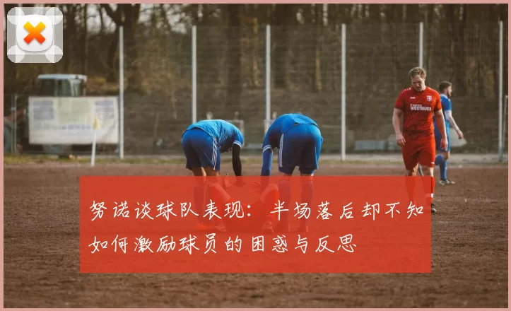 努诺谈球队表现：半场落后却不知如何激励球员的困惑与反思