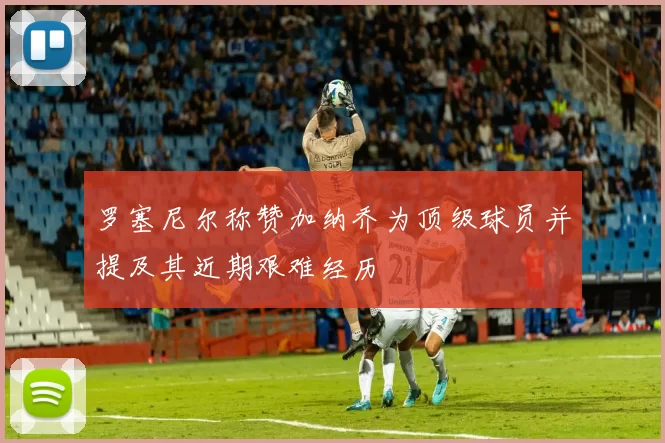 罗塞尼尔称赞加纳乔为顶级球员并提及其近期艰难经历