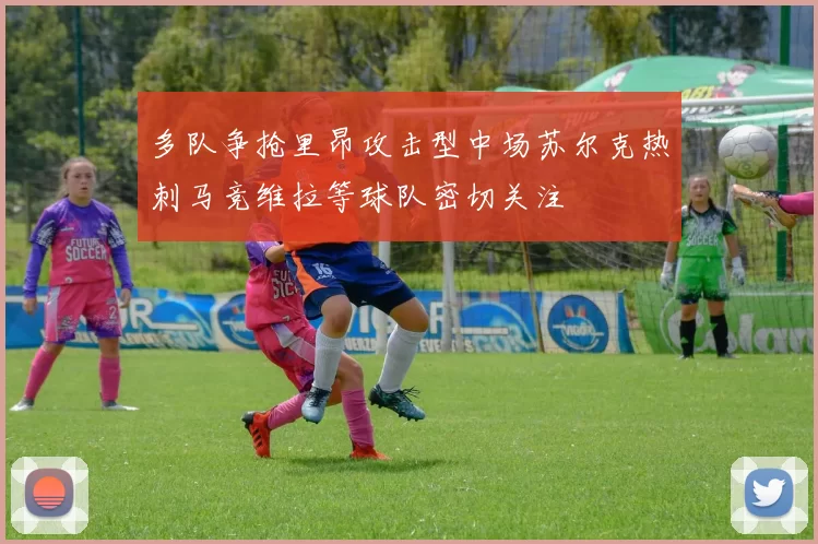 多队争抢里昂攻击型中场苏尔克热刺马竞维拉等球队密切关注