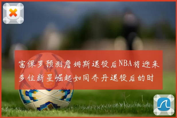 富保罗预测詹姆斯退役后NBA将迎来多位新星崛起如同乔丹退役后的时代