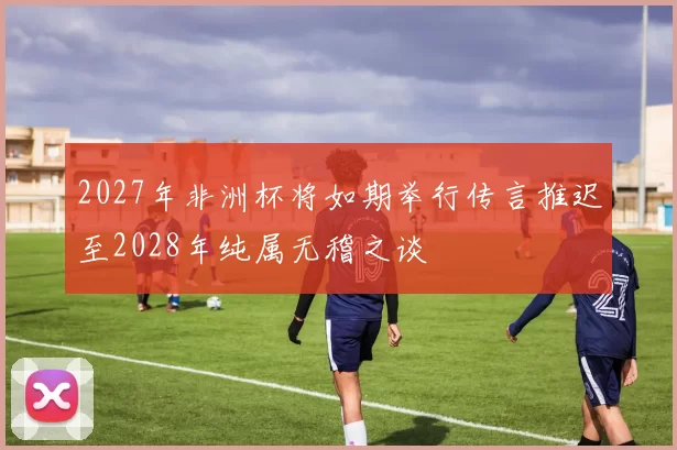 2027年非洲杯将如期举行传言推迟至2028年纯属无稽之谈