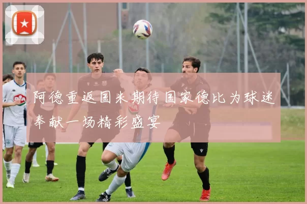 阿德重返国米期待国家德比为球迷奉献一场精彩盛宴