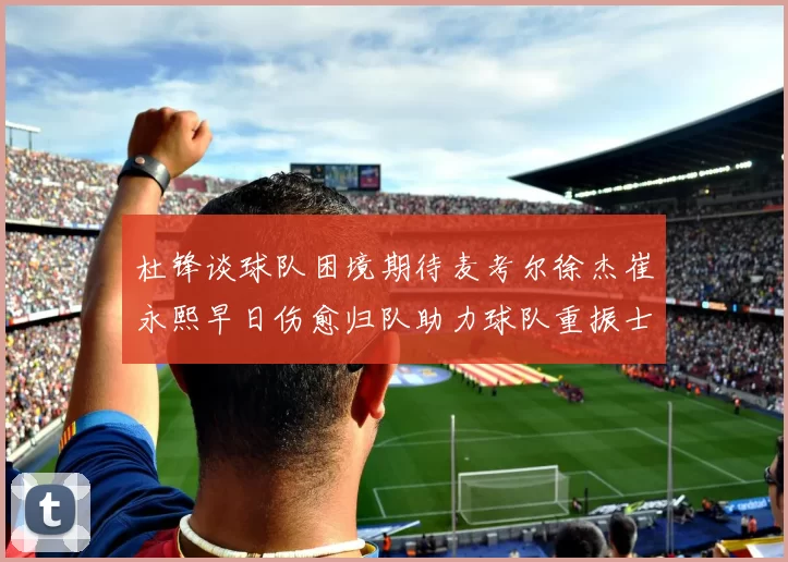 杜锋谈球队困境期待麦考尔徐杰崔永熙早日伤愈归队助力球队重振士气