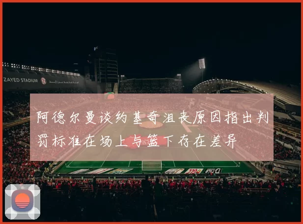 阿德尔曼谈约基奇沮丧原因指出判罚标准在场上与篮下存在差异