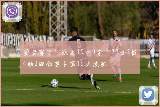 要禁赛了！狄龙19中9拿下23分5板4助2断领赛季第16次技犯