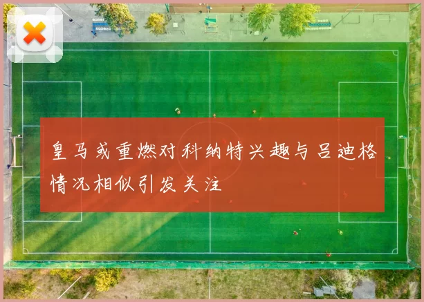 皇马或重燃对科纳特兴趣与吕迪格情况相似引发关注