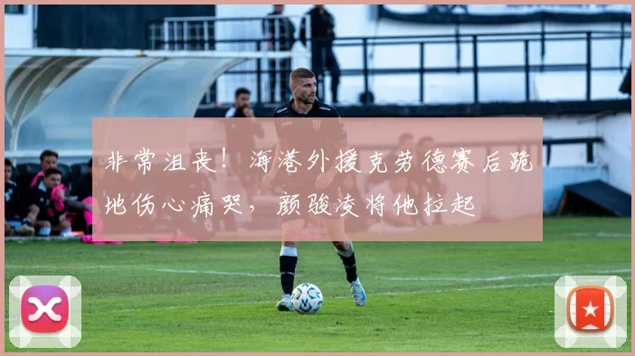 非常沮丧！海港外援克劳德赛后跪地伤心痛哭，颜骏凌将他拉起