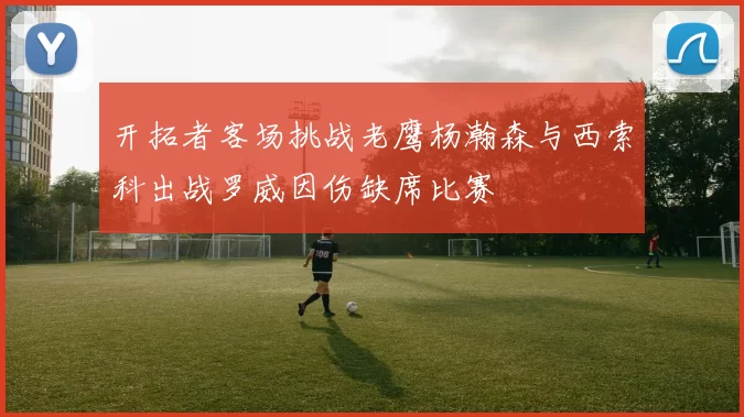 开拓者客场挑战老鹰杨瀚森与西索科出战罗威因伤缺席比赛