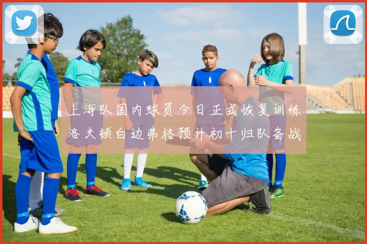 上海队国内球员今日正式恢复训练洛夫顿白边弗格预计初十归队备战新赛季