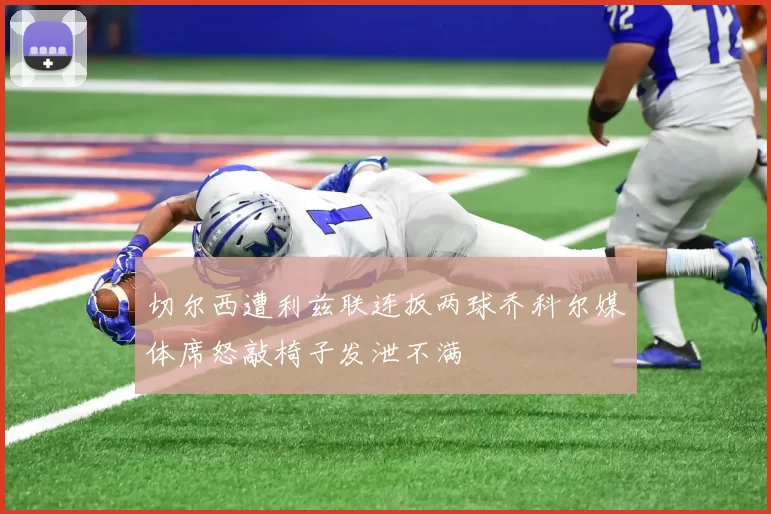 切尔西遭利兹联连扳两球乔科尔媒体席怒敲椅子发泄不满