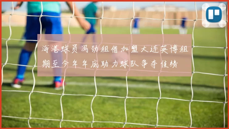 海港球员冯劲租借加盟大连英博租期至今年年底助力球队争夺佳绩